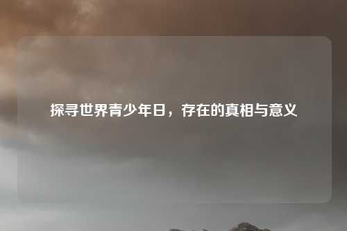 探寻世界青少年日，存在的真相与意义