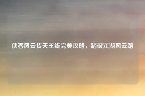 侠客风云传天王线完美攻略，踏破江湖风云路