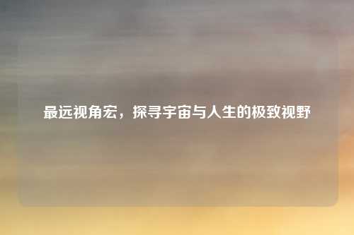 最远视角宏，探寻宇宙与人生的极致视野
