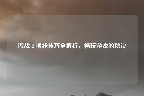 激战 2 换线技巧全解析，畅玩游戏的秘诀