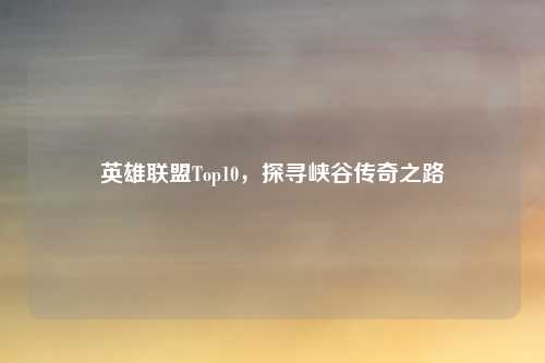 英雄联盟Top10，探寻峡谷传奇之路