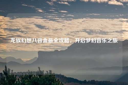 龙族幻想八音盒最全攻略，开启梦幻音乐之旅