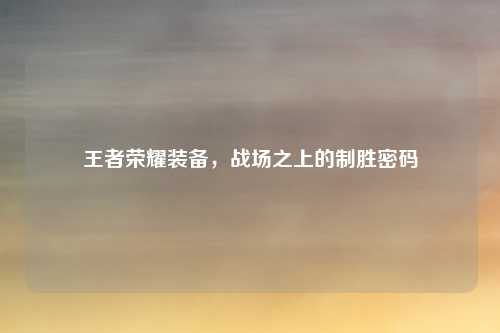 王者荣耀装备，战场之上的制胜密码