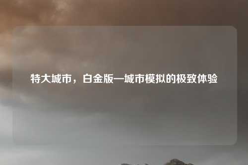 特大城市，白金版—城市模拟的极致体验