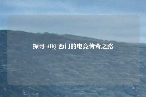 探寻 AHQ 西门的电竞传奇之路