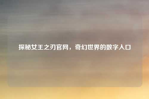 探秘女王之刃官网，奇幻世界的数字入口