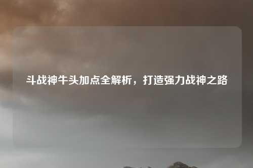 斗战神牛头加点全解析，打造强力战神之路