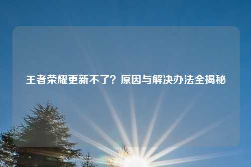 王者荣耀更新不了？原因与解决办法全揭秘
