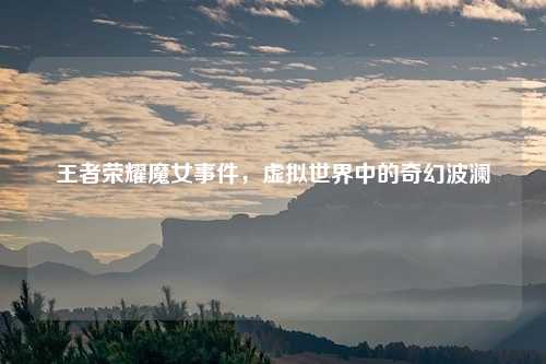 王者荣耀魔女事件，虚拟世界中的奇幻波澜