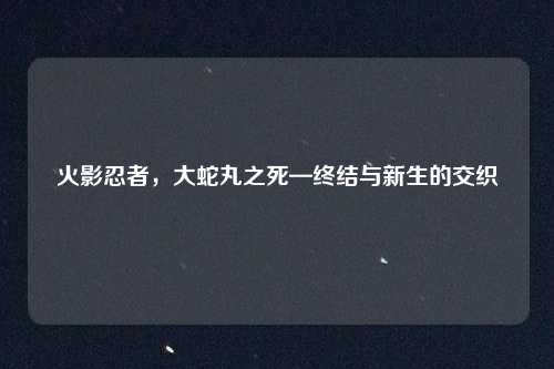 火影忍者，大蛇丸之死—终结与新生的交织