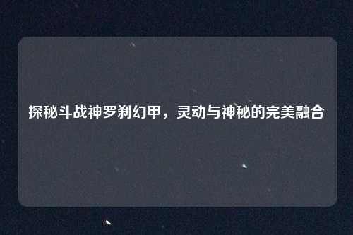 探秘斗战神罗刹幻甲，灵动与神秘的完美融合