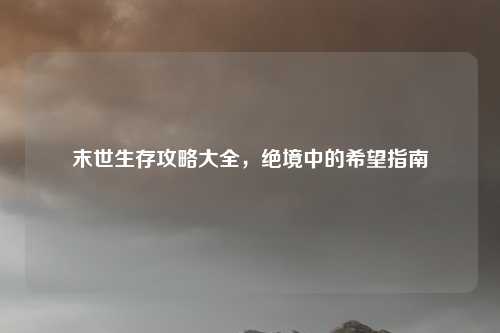 末世生存攻略大全，绝境中的希望指南