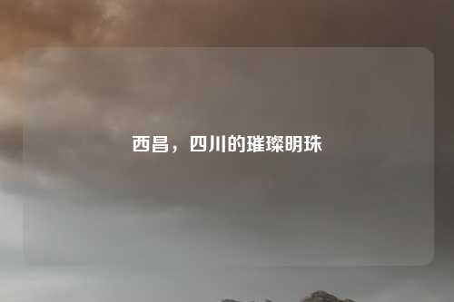 西昌，四川的璀璨明珠