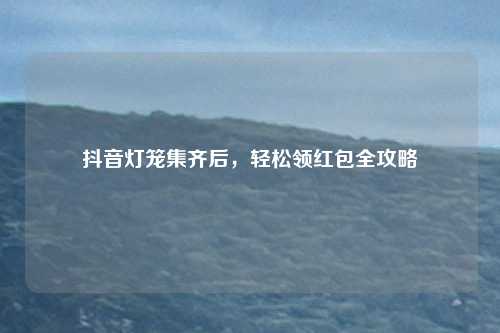 抖音灯笼集齐后，轻松领红包全攻略