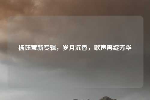 杨钰莹新专辑，岁月沉香，歌声再绽芳华