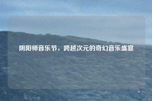 阴阳师音乐节，跨越次元的奇幻音乐盛宴