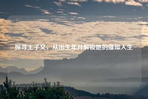 探寻王子文，从出生年月解锁她的璀璨人生