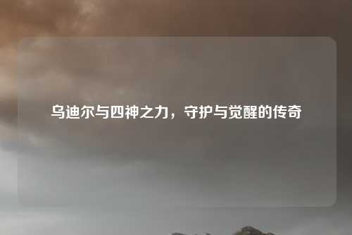 乌迪尔与四神之力，守护与觉醒的传奇