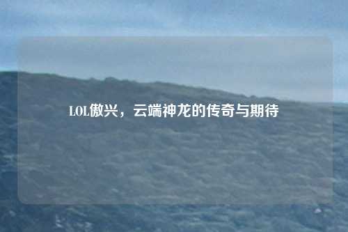LOL傲兴，云端神龙的传奇与期待