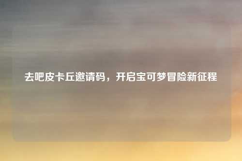 去吧皮卡丘邀请码，开启宝可梦冒险新征程