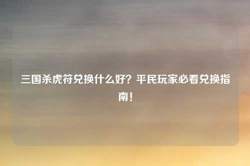 三国杀虎符兑换什么好？平民玩家必看兑换指南！