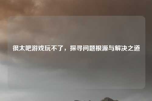 很太吧游戏玩不了，探寻问题根源与解决之道