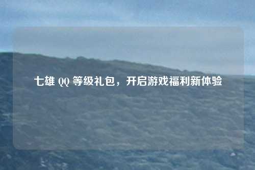 七雄 QQ 等级礼包，开启游戏福利新体验