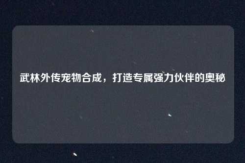 武林外传宠物合成，打造专属强力伙伴的奥秘