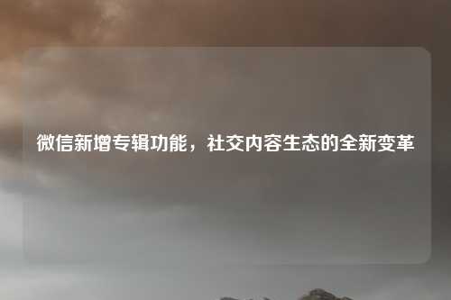 微信新增专辑功能，社交内容生态的全新变革