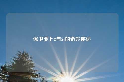 保卫萝卜2与51的奇妙邂逅