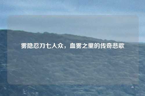雾隐忍刀七人众，血雾之里的传奇悲歌