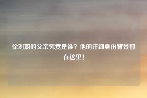 徐刘蔚的父亲究竟是谁？他的详细身份背景都在这里！