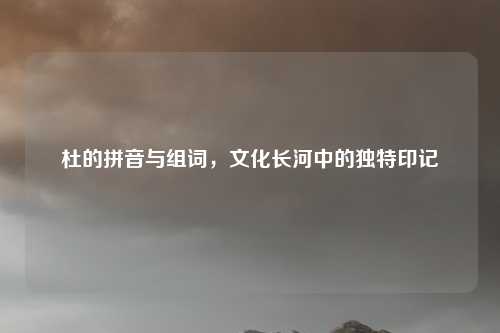 杜的拼音与组词，文化长河中的独特印记