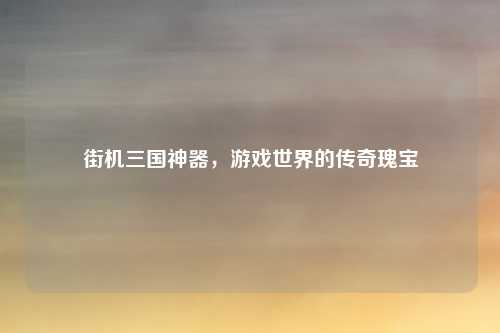 街机三国神器，游戏世界的传奇瑰宝