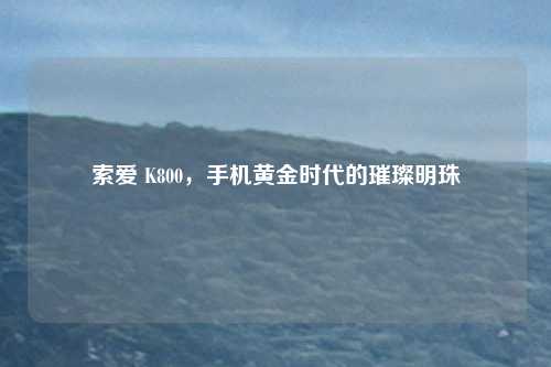 索爱 K800，手机黄金时代的璀璨明珠