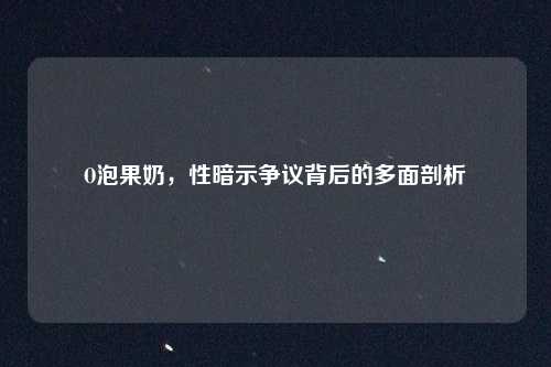 O泡果奶，性暗示争议背后的多面剖析