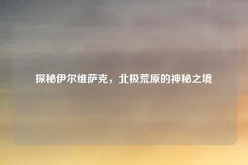 探秘伊尔维萨克，北极荒原的神秘之境