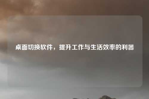 桌面切换软件，提升工作与生活效率的利器