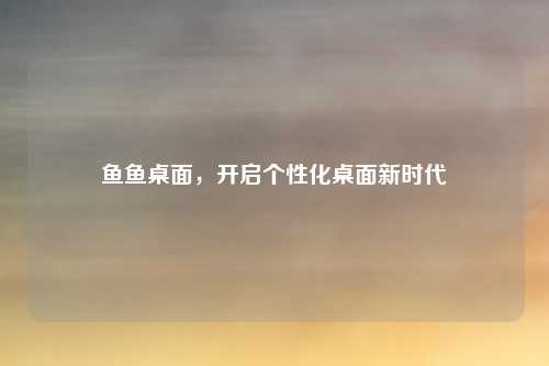 鱼鱼桌面，开启个性化桌面新时代