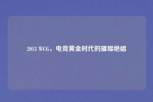 2013 WCG，电竞黄金时代的璀璨绝唱