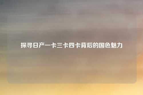 探寻日产一卡三卡四卡背后的国色魅力