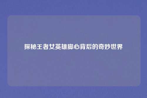 探秘王者女英雄脚心背后的奇妙世界