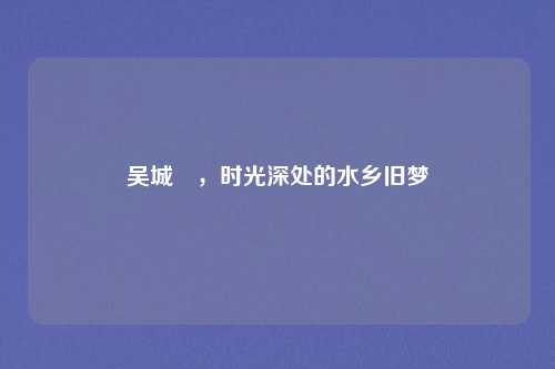 吴城垈，时光深处的水乡旧梦