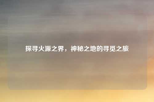 探寻火源之界，神秘之地的寻觅之旅
