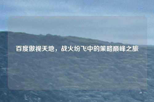百度傲视天地，战火纷飞中的策略巅峰之旅