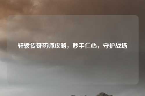 轩辕传奇药师攻略，妙手仁心，守护战场