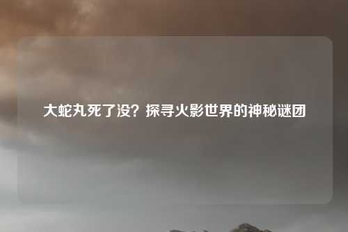 大蛇丸死了没？探寻火影世界的神秘谜团