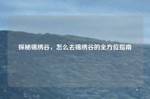 探秘锦绣谷，怎么去锦绣谷的全方位指南