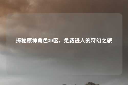 探秘原神角色3D区，免费进入的奇幻之旅