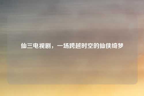 仙三电视剧，一场跨越时空的仙侠绮梦